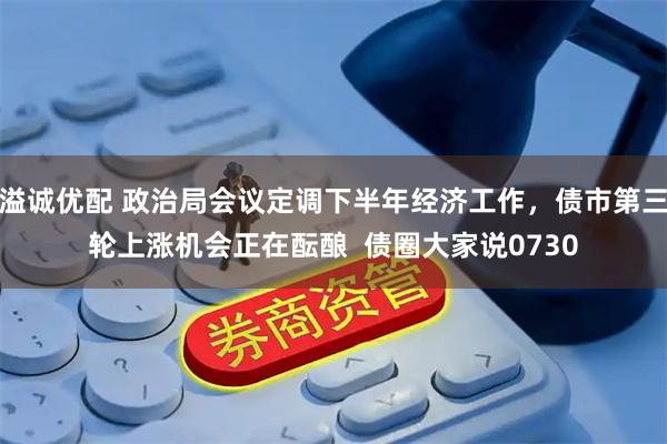 溢诚优配 政治局会议定调下半年经济工作,债市第三轮上涨机会正在酝酿 债圈大家说0730