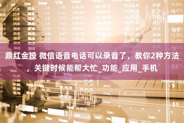 鼎红金投 微信语音电话可以录音了，教你2种方法，关键时候能帮大忙_功能_应用_手机