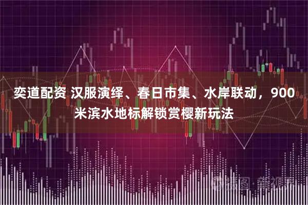 奕道配资 汉服演绎、春日市集、水岸联动，900米滨水地标解锁赏樱新玩法