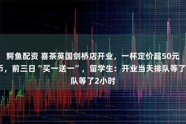 鳄鱼配资 喜茶英国剑桥店开业，一杯定价超50元人民币，前三日“买一送一”，留学生：开业当天排队等了2小时
