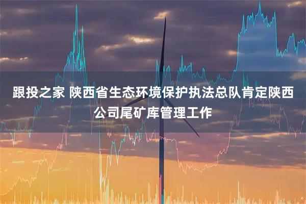 跟投之家 陕西省生态环境保护执法总队肯定陕西公司尾矿库管理工作