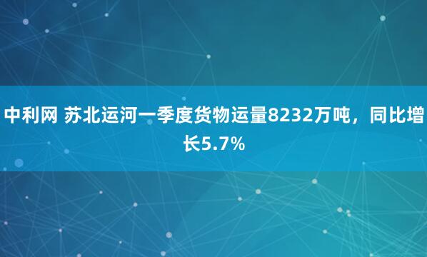 中利网 苏北运河一季度货物运量8232万吨，同比增长5.7%