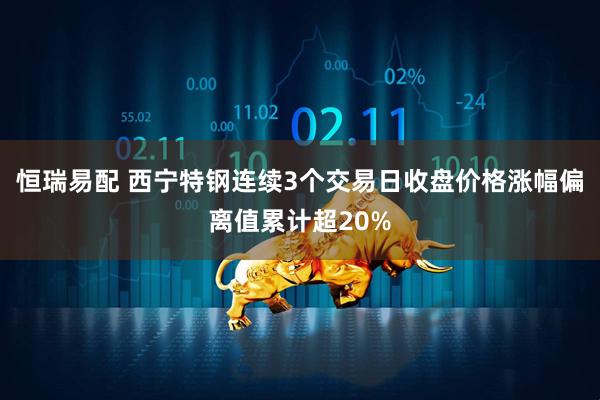 恒瑞易配 西宁特钢连续3个交易日收盘价格涨幅偏离值累计超20%