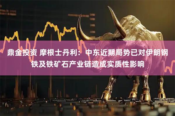 鼎金投资 摩根士丹利：中东近期局势已对伊朗钢铁及铁矿石产业链造成实质性影响