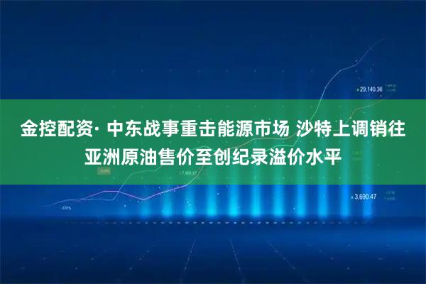 金控配资· 中东战事重击能源市场 沙特上调销往亚洲原油售价至创纪录溢价水平