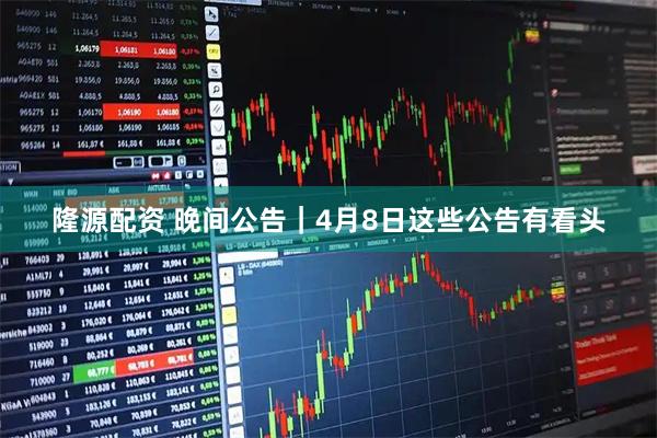 隆源配资 晚间公告｜4月8日这些公告有看头