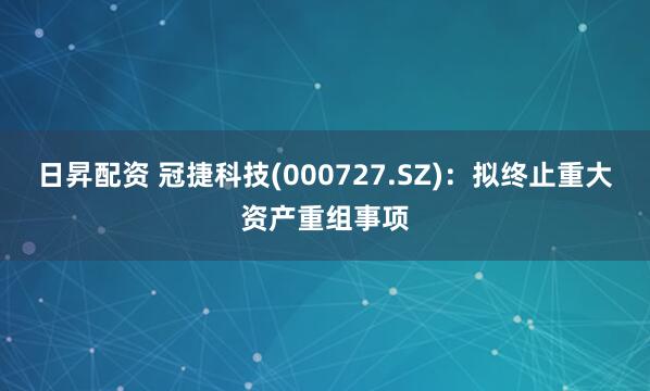 日昇配资 冠捷科技(000727.SZ):拟终止重大资产重组事项