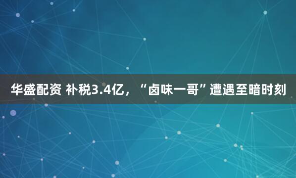 华盛配资 补税3.4亿，“卤味一哥”遭遇至暗时刻